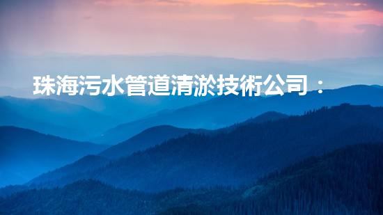 珠海污水管道清淤技術公司：突破！創(chuàng)新！解決城市難題，讓污水暢通無阻！